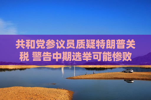 共和党参议员质疑特朗普关税 警告中期选举可能惨败于民主党