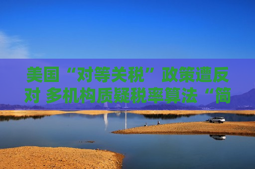 美国“对等关税”政策遭反对 多机构质疑税率算法“简单粗暴 ”