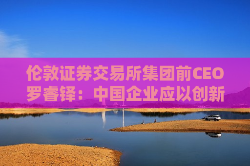 伦敦证券交易所集团前CEO罗睿铎：中国企业应以创新与资本重塑全球布局
