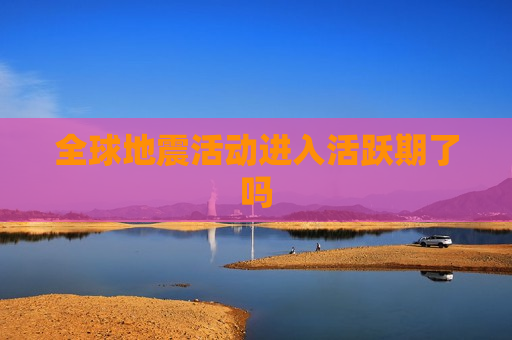 全球地震活动进入活跃期了吗
