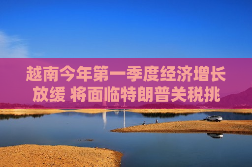越南今年之一季度经济增长放缓 将面临特朗普关税挑战
