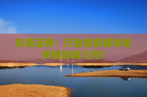 东吴证券：行业视角看本轮关税影响几何？