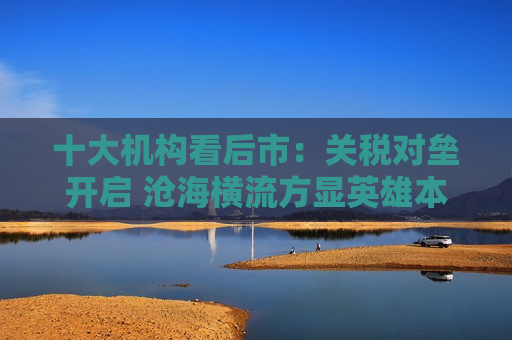 十大机构看后市：关税对垒开启 沧海横流方显英雄本色 中国政策发力时点可能提前  第1张