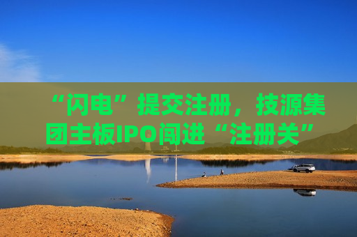 “闪电”提交注册，技源集团主板IPO闯进“注册关”