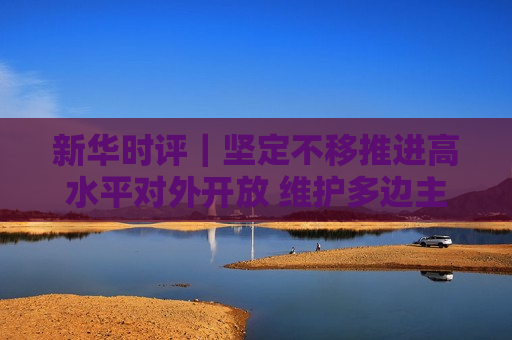 新华时评｜坚定不移推进高水平对外开放 维护多边主义 促进开放合作