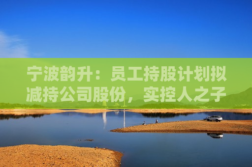 宁波韵升：员工持股计划拟减持公司股份，实控人之子竺晓东将不参与