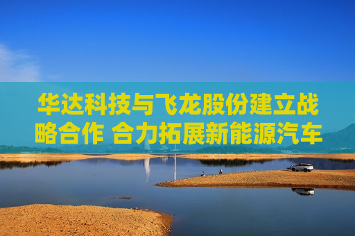 华达科技与飞龙股份建立战略合作 合力拓展新能源汽车、数据中心等领域