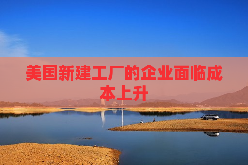 美国新建工厂的企业面临成本上升