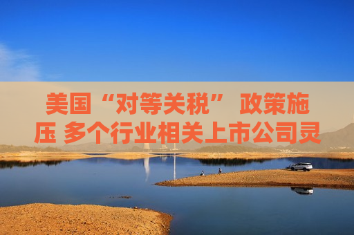 美国“对等关税” 政策施压 多个行业相关上市公司灵活应变