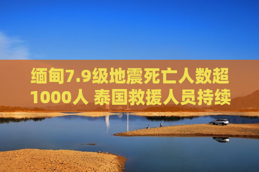 缅甸7.9级地震死亡人数超1000人 泰国救援人员持续搜救