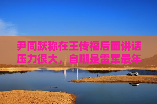 尹同跃称在王传福后面讲话压力很大，自嘲是雷军最年长粉丝