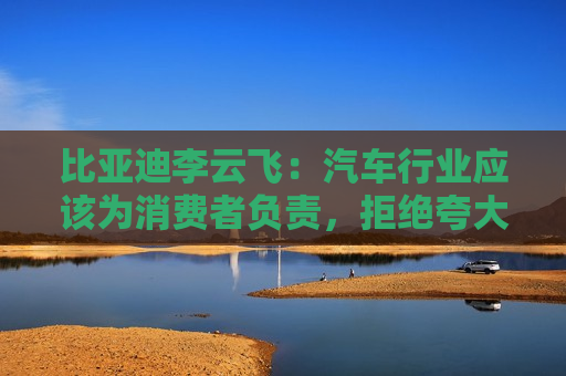 比亚迪李云飞：汽车行业应该为消费者负责，拒绝夸大式宣传