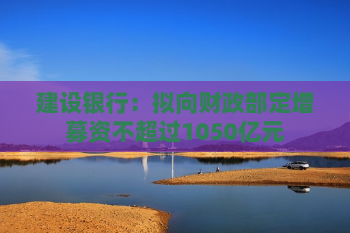 建设银行：拟向财政部定增募资不超过1050亿元