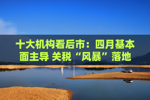 十大机构看后市：四月基本面主导 关税“风暴”落地后预计A股回暖