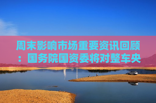 周末影响市场重要资讯回顾：国务院国资委将对整车央企进行战略性重组 四大银行融资方案公布