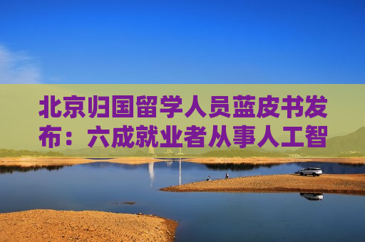 北京归国留学人员蓝皮书发布：六成就业者从事人工智能、网联汽车等新兴产业