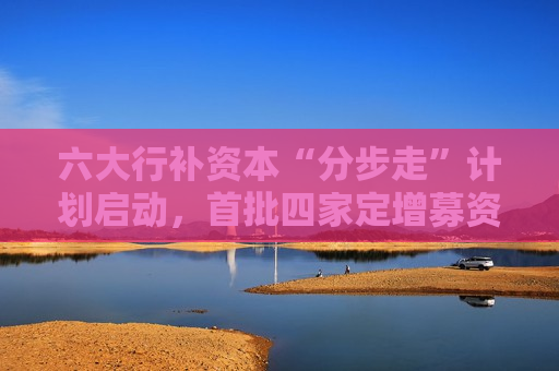 六大行补资本“分步走”计划启动，首批四家定增募资5200亿，财政部拟认购5000亿