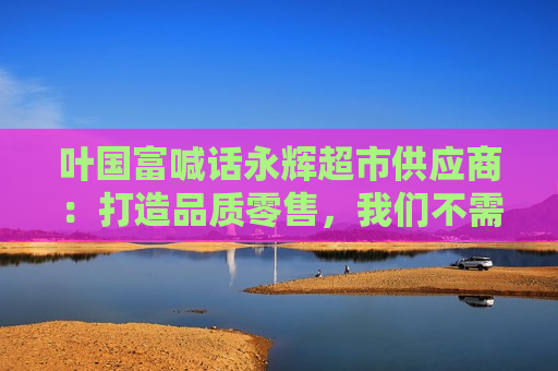 叶国富喊话永辉超市供应商：打造品质零售，我们不需要那么多垃圾产品
