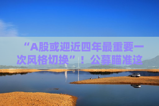 “A股或迎近四年最重要一次风格切换”！公募瞄准这些方向
