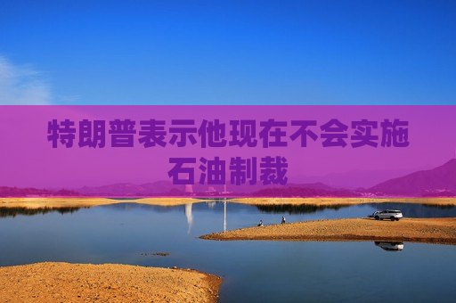 特朗普表示他现在不会实施石油制裁