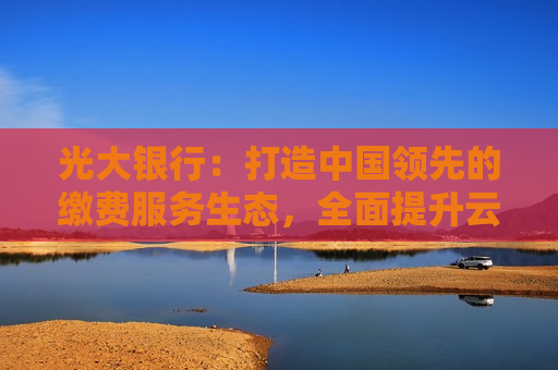 光大银行：打造中国领先的缴费服务生态，全面提升云缴费的战略价值