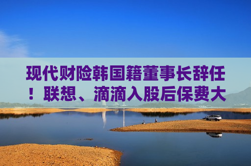 现代财险韩国籍董事长辞任！联想、滴滴入股后保费大增 盈利之路仍任重道远