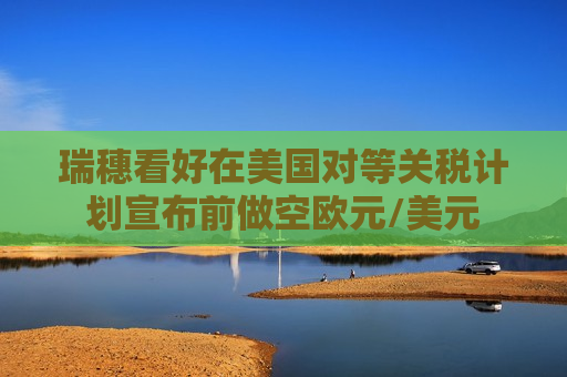 瑞穗看好在美国对等关税计划宣布前做空欧元/美元