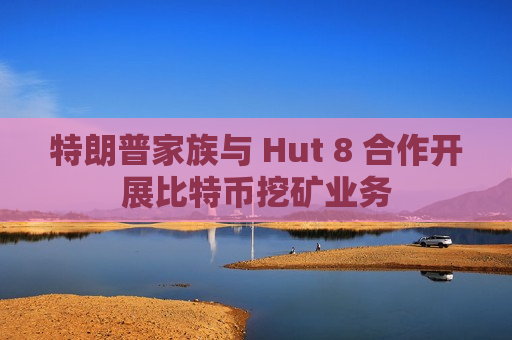 特朗普家族与 Hut 8 合作开展比特币挖矿业务