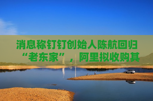 消息称钉钉创始人陈航回归“老东家”，阿里拟收购其创办新公司两氢一氧