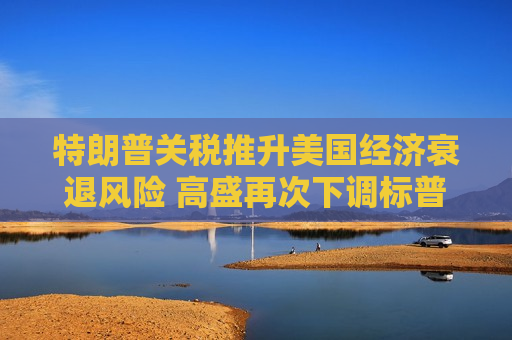 特朗普关税推升美国经济衰退风险 高盛再次下调标普500目标价