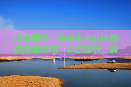 小米通报“安徽小米SU7高速碰撞爆燃”事故细节，铜陵市已成立工作组调查原因
