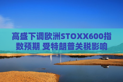 高盛下调欧洲STOXX600指数预期 受特朗普关税影响