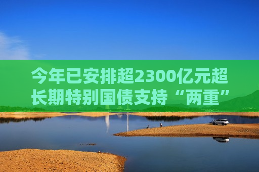 今年已安排超2300亿元超长期特别国债支持“两重”建设