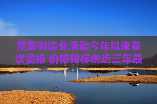 美国制造业活动今年以来首次萎缩 价格指标创近三年更高