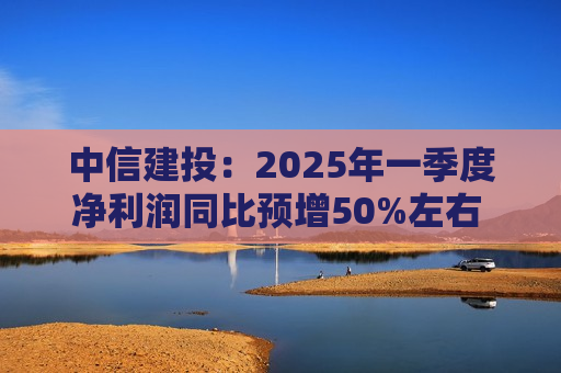 中信建投：2025年一季度净利润同比预增50%左右 坚定看好中国资本市场