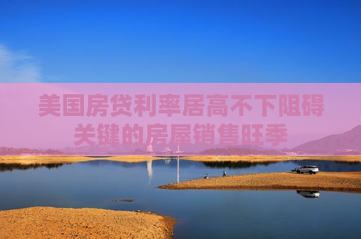 美国房贷利率居高不下阻碍关键的房屋销售旺季