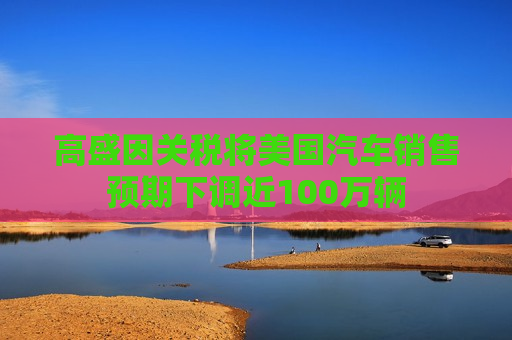 高盛因关税将美国汽车销售预期下调近100万辆