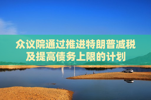 众议院通过推进特朗普减税及提高债务上限的计划
