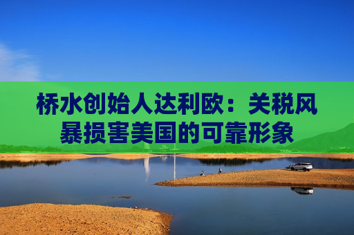 桥水创始人达利欧：关税风暴损害美国的可靠形象