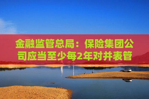 金融监管总局：保险集团公司应当至少每2年对并表管理的合规性、有效性进行一次内部审计