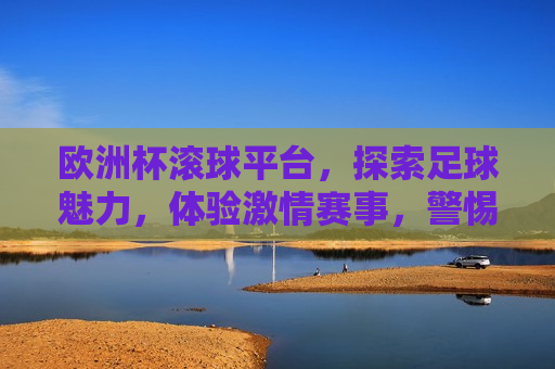 欧洲杯滚球平台，探索足球魅力，体验 *** 赛事，警惕！欧洲杯滚球平台背后的违法犯罪风险，警惕！欧洲杯滚球平台背后的风险，探索足球魅力，切勿触碰法律红线  第1张