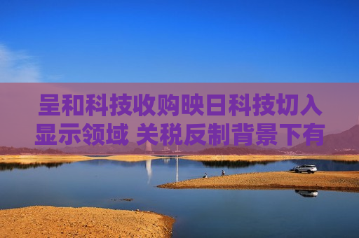 呈和科技收购映日科技切入显示领域 关税反制背景下有望长期受益