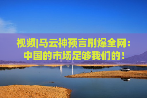 视频|马云神预言刷爆全网：中国的市场足够我们的！