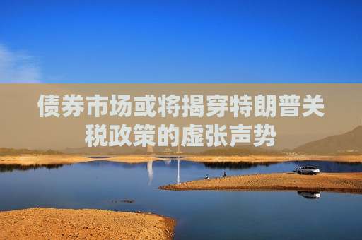 债券市场或将揭穿特朗普关税政策的虚张声势