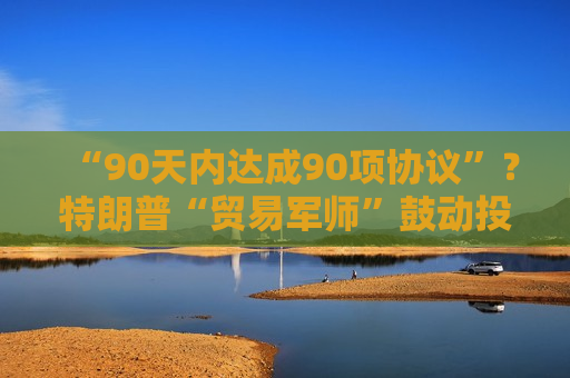 “90天内达成90项协议”？特朗普“贸易军师”鼓动投资者买美股