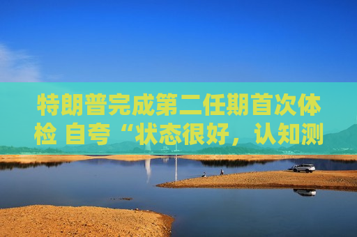 特朗普完成第二任期首次体检 自夸“状态很好，认知测试全答对”！