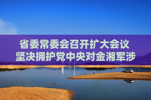 省委常委会召开扩大会议 坚决拥护党中央对金湘军涉嫌严重违纪违法进行纪律审查和监察调查的决定  第1张