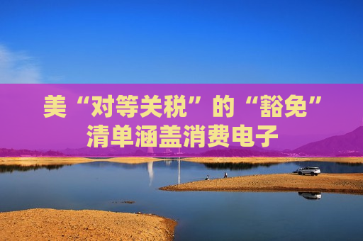 美“对等关税”的“豁免”清单涵盖消费电子