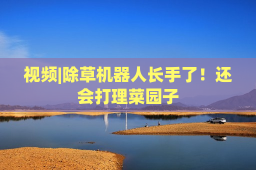 视频|除草机器人长手了！还会打理菜园子