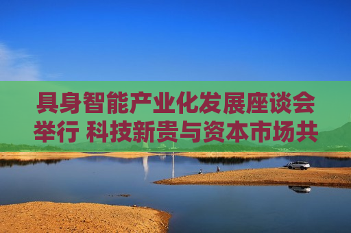 具身智能产业化发展座谈会举行 科技新贵与资本市场共谋具身智能万亿级赛道新机遇